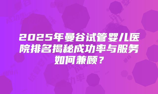 2025年曼谷试管婴儿医院排名揭秘成功率与服务如何兼顾?