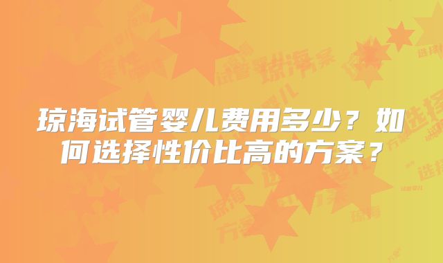 琼海试管婴儿费用多少?如何选择性价比高的方案?