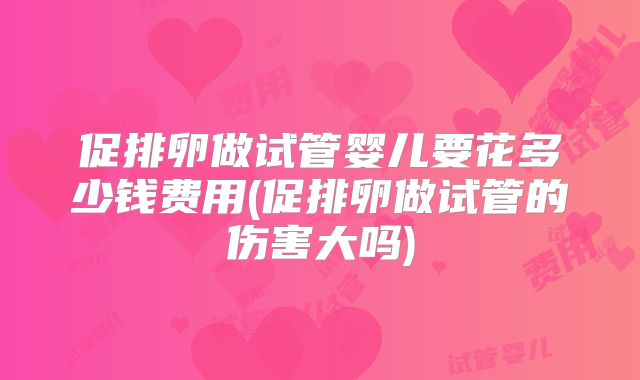 促排卵做试管婴儿要花多少钱费用(促排卵做试管的伤害大吗)
