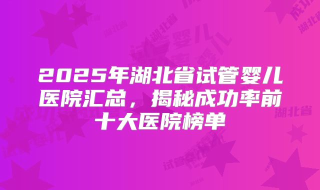 2025年湖北省试管婴儿医院汇总,揭秘成功率前十大医院榜单