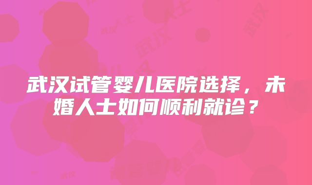 武汉试管婴儿医院选择,未婚人士如何顺利就诊?