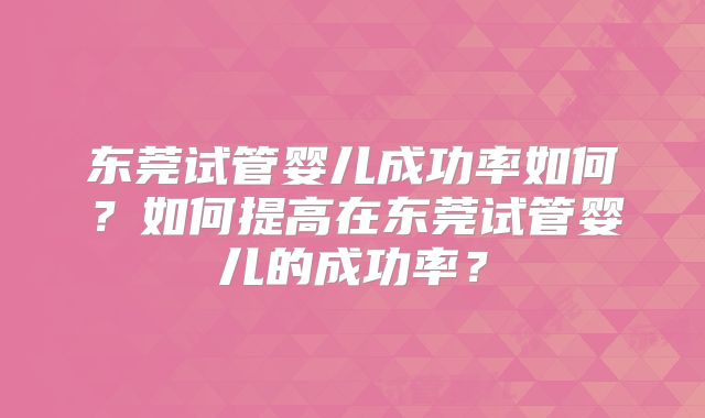 东莞试管婴儿成功率如何？如何提高在东莞试管婴儿的成功率？