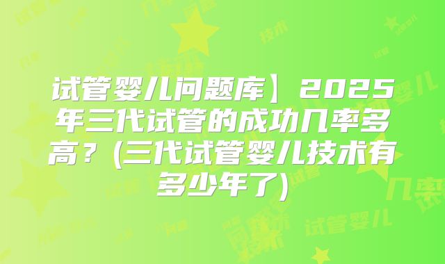 试管婴儿问题库】2025年三代试管的成功几率多高？(三代试管婴儿技术有多少年了)