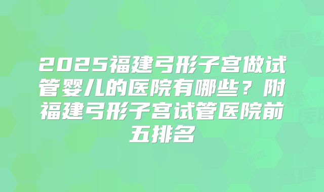 2025福建弓形子宫做试管婴儿的医院有哪些?附福建弓形子宫试管医院前五排名