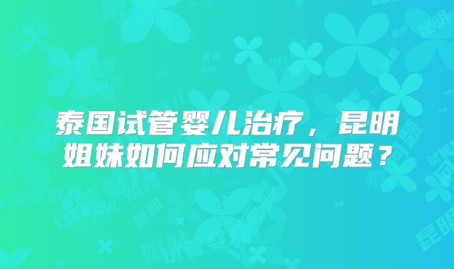 泰国试管婴儿治疗,昆明姐妹如何应对常见问题?