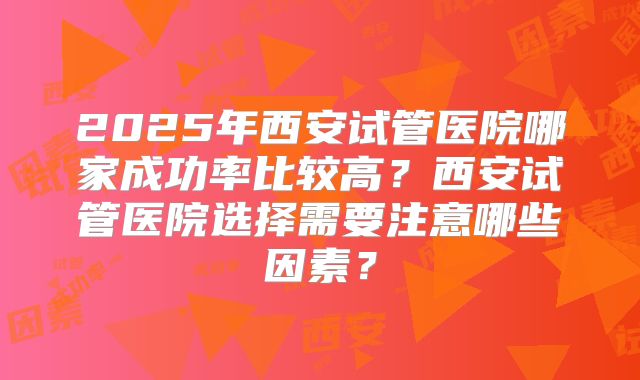2025年西安试管医院哪家成功率比较高?西安试管医院选择需要注意哪些因素?