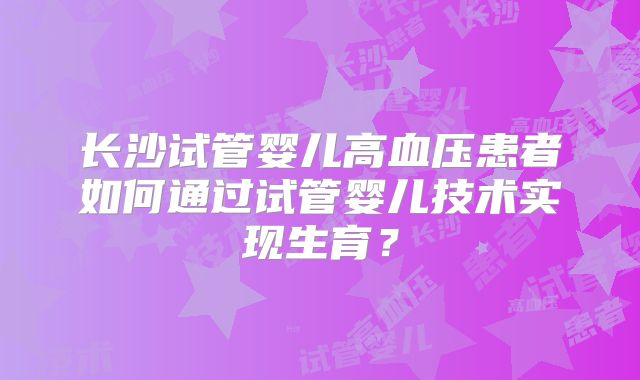 长沙试管婴儿高血压患者如何通过试管婴儿技术实现生育？