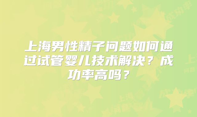 上海男性精子问题如何通过试管婴儿技术解决？成功率高吗？