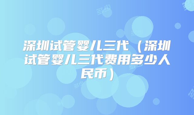 深圳试管婴儿三代(深圳试管婴儿三代费用多少人民币)