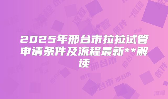 2025年邢台市拉拉试管申请条件及流程最新**解读