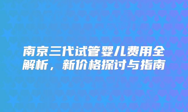 南京三代试管婴儿费用全解析，新价格探讨与指南
