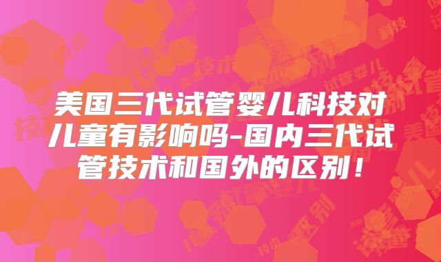 美国三代试管婴儿科技对儿童有影响吗-国内三代试管技术和国外的区别!