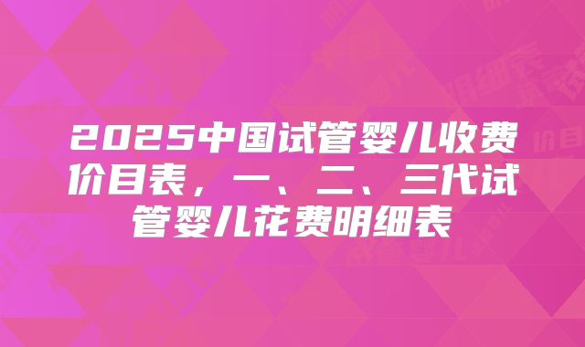 2025中国试管婴儿收费价目表,一、二、三代试管婴儿花费明细表
