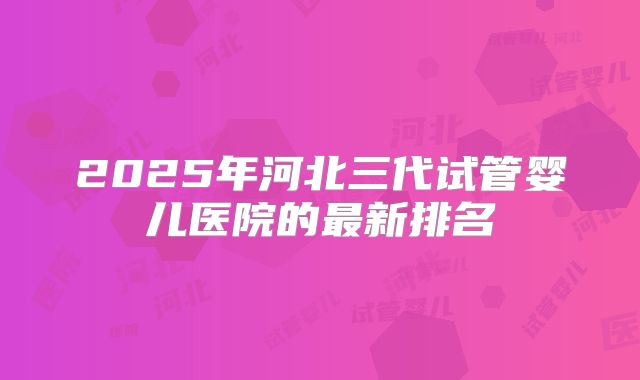 2025年河北三代试管婴儿医院的最新排名