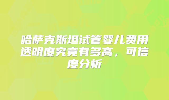 哈萨克斯坦试管婴儿费用透明度究竟有多高,可信度分析