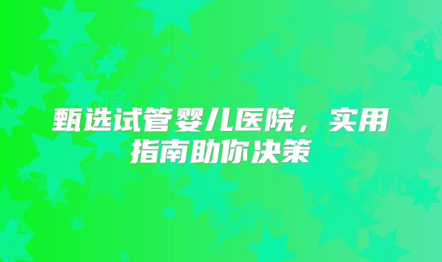 甄选试管婴儿医院，实用指南助你决策