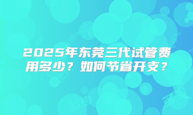 2025年东莞三代试管费用多少?如何节省开支?