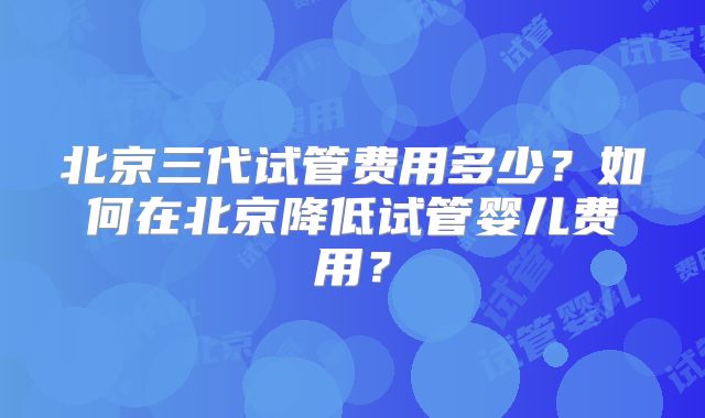 北京三代试管费用多少?如何在北京降低试管婴儿费用?