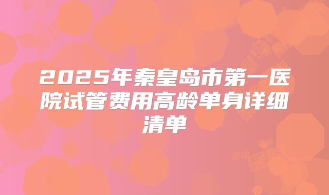 2025年秦皇岛市第一医院试管费用高龄单身详细清单