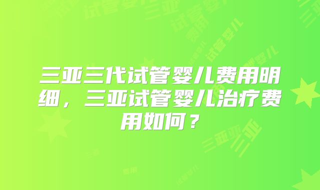 三亚三代试管婴儿费用明细,三亚试管婴儿治疗费用如何?
