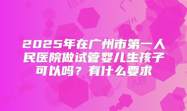 2025年在广州市第一人民医院做试管婴儿生孩子可以吗?有什么要求