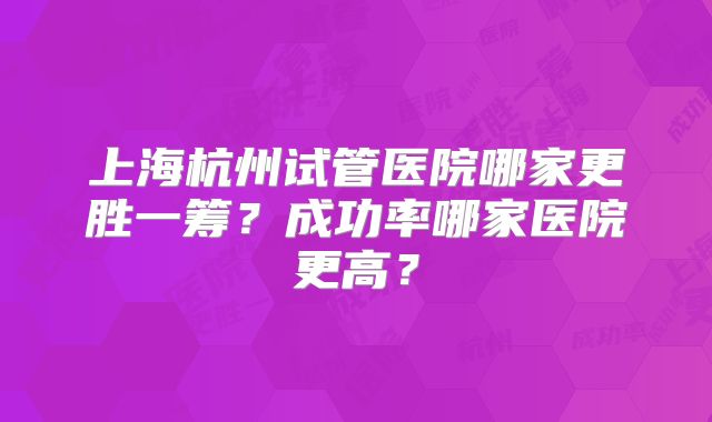上海杭州试管医院哪家更胜一筹?成功率哪家医院更高?