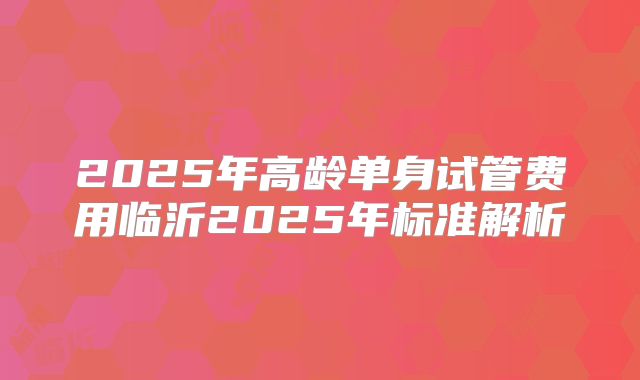 2025年高龄单身试管费用临沂2025年标准解析