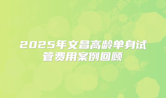 2025年文昌高龄单身试管费用案例回顾