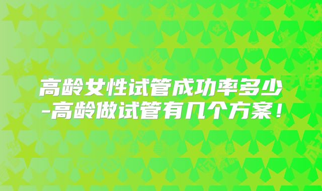 高龄女性试管成功率多少-高龄做试管有几个方案!