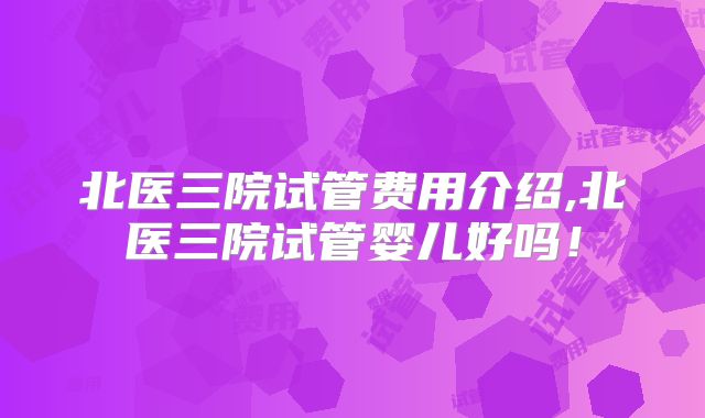 北医三院试管费用介绍,北医三院试管婴儿好吗！