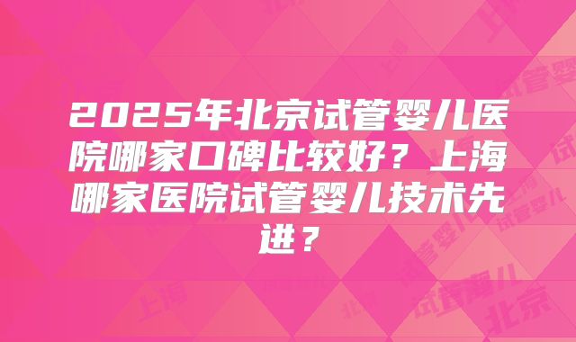 2025年北京试管婴儿医院哪家口碑比较好？上海哪家医院试管婴儿技术先进？