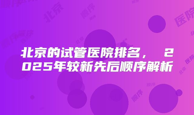 北京的试管医院排名, 2025年较新先后顺序解析