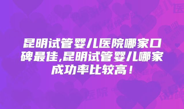 昆明试管婴儿医院哪家口碑最佳,昆明试管婴儿哪家成功率比较高!
