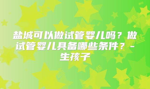 盐城可以做试管婴儿吗?做试管婴儿具备哪些条件?-生孩子