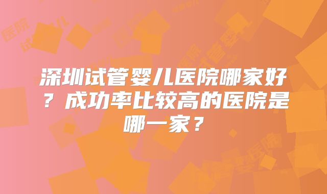 深圳试管婴儿医院哪家好？成功率比较高的医院是哪一家？