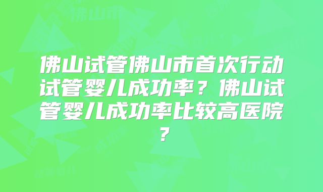 佛山试管佛山市首次行动试管婴儿成功率？佛山试管婴儿成功率比较高医院？