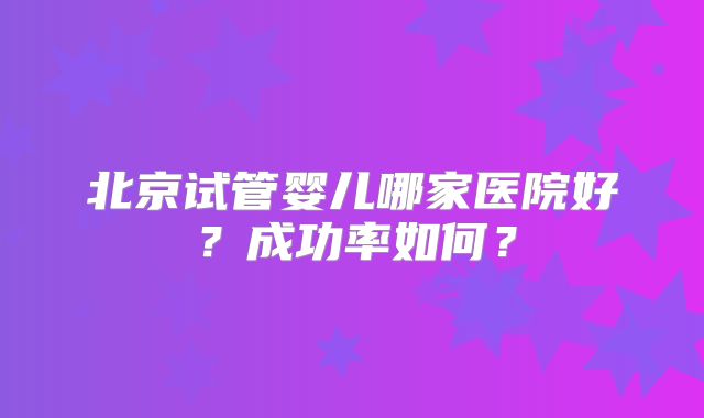 北京试管婴儿哪家医院好?成功率如何?