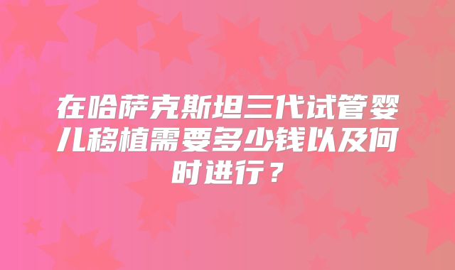 在哈萨克斯坦三代试管婴儿移植需要多少钱以及何时进行？