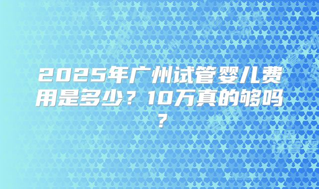 2025年广州试管婴儿费用是多少？10万真的够吗？