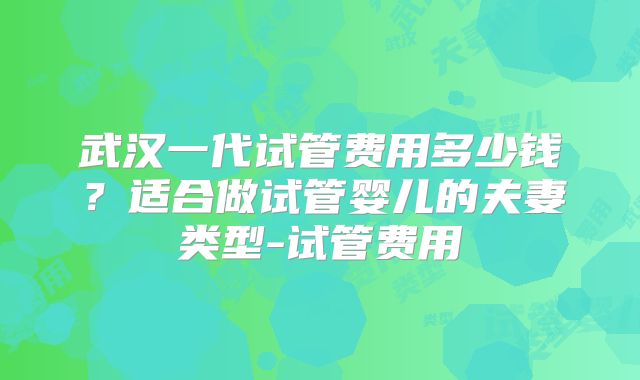 武汉一代试管费用多少钱?适合做试管婴儿的夫妻类型-试管费用