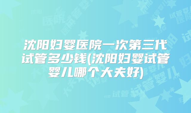 沈阳妇婴医院一次第三代试管多少钱(沈阳妇婴试管婴儿哪个大夫好)