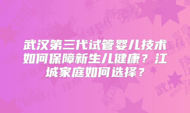 武汉第三代试管婴儿技术如何保障新生儿健康?江城家庭如何选择?