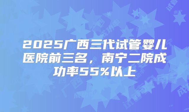 2025广西三代试管婴儿医院前三名,南宁二院成功率55%以上