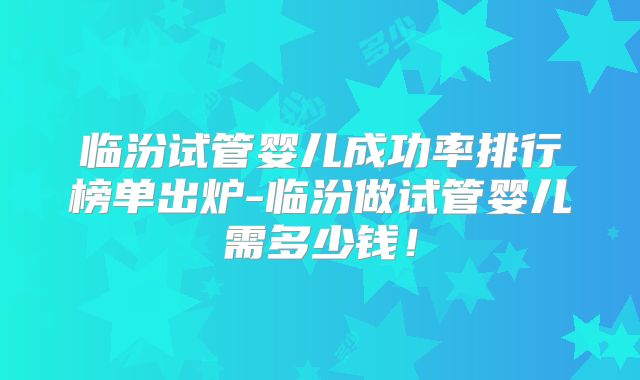 临汾试管婴儿成功率排行榜单出炉-临汾做试管婴儿需多少钱!