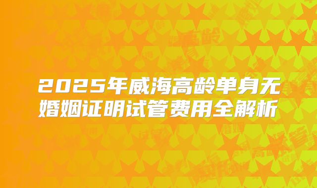 2025年威海高龄单身无婚姻证明试管费用全解析