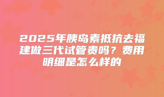 2025年胰岛素抵抗去福建做三代试管贵吗？费用明细是怎么样的