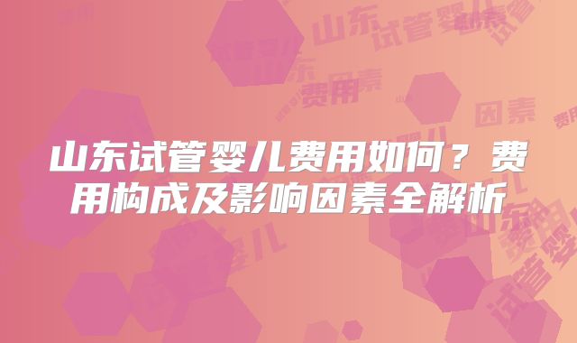 山东试管婴儿费用如何?费用构成及影响因素全解析