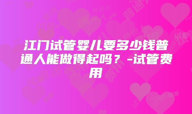 江门试管婴儿要多少钱普通人能做得起吗？-试管费用