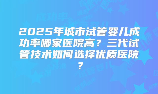 2025年城市试管婴儿成功率哪家医院高?三代试管技术如何选择优质医院?
