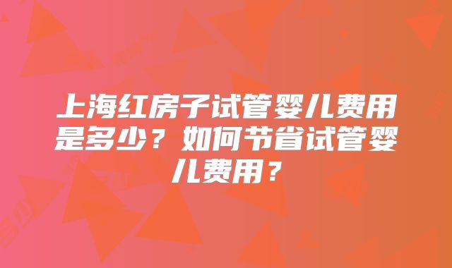 上海红房子试管婴儿费用是多少？如何节省试管婴儿费用？